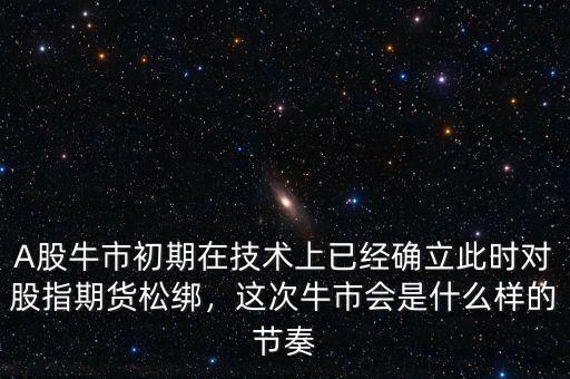 A股牛市初期在技術(shù)上已經(jīng)確立此時對股指期貨松綁，這次牛市會是什么樣的節(jié)奏