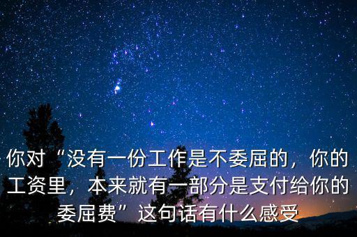 你對“沒有一份工作是不委屈的，你的工資里，本來就有一部分是支付給你的委屈費(fèi)”這句話有什么感受