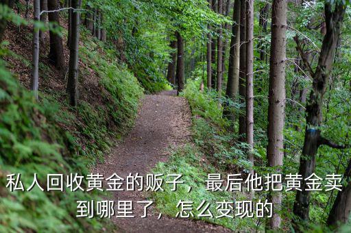 私人回收黃金的販子，最后他把黃金賣到哪里了，怎么變現(xiàn)的