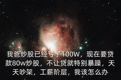 我爸炒股已經(jīng)虧了100W，現(xiàn)在要貸款80w炒股，不讓貸就特別暴躁，天天吵架，工薪階層，我該怎么辦