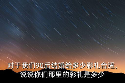 對于我們90后結(jié)婚給多少彩禮合適，說說你們那里的彩禮是多少