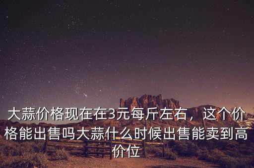 大蒜價(jià)格現(xiàn)在在3元每斤左右，這個(gè)價(jià)格能出售嗎大蒜什么時(shí)候出售能賣到高價(jià)位