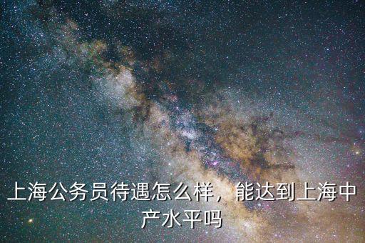 上海公務(wù)員待遇怎么樣，能達(dá)到上海中產(chǎn)水平嗎