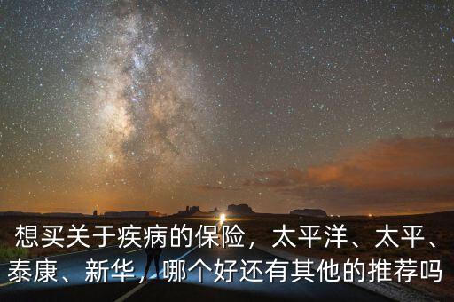 想買關(guān)于疾病的保險，太平洋、太平、泰康、新華，哪個好還有其他的推薦嗎