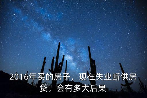 2016年買的房子，現(xiàn)在失業(yè)斷供房貸，會(huì)有多大后果