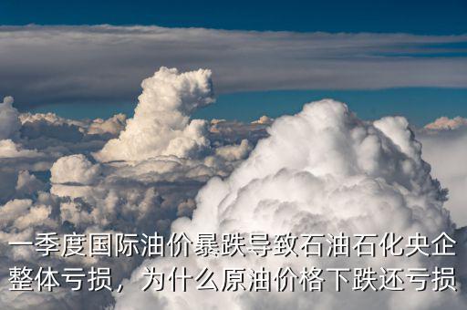 一季度國際油價暴跌導致石油石化央企整體虧損，為什么原油價格下跌還虧損