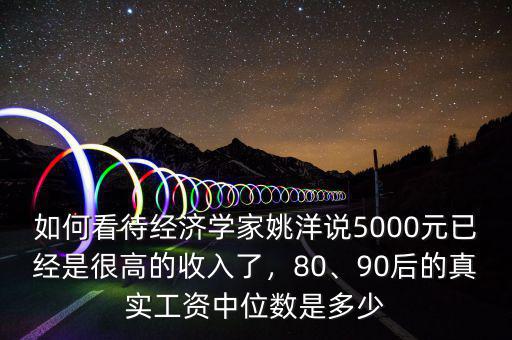 如何看待經(jīng)濟學家姚洋說5000元已經(jīng)是很高的收入了，80、90后的真實工資中位數(shù)是多少