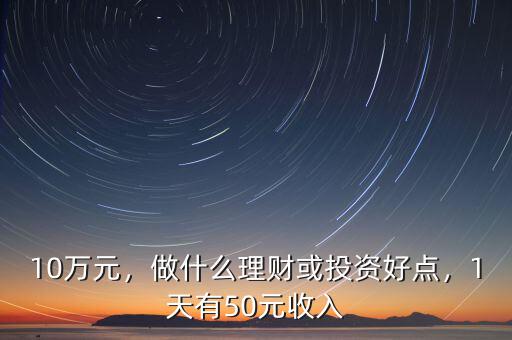 10萬元，做什么理財或投資好點，1天有50元收入