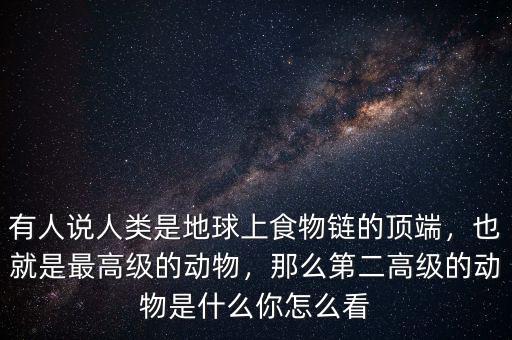 有人說人類是地球上食物鏈的頂端，也就是最高級的動物，那么第二高級的動物是什么你怎么看
