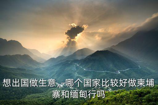 想出國(guó)做生意，哪個(gè)國(guó)家比較好做柬埔寨和緬甸行嗎