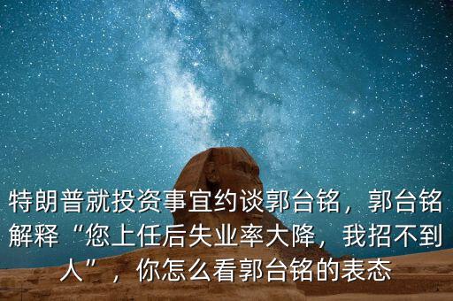 特朗普就投資事宜約談郭臺(tái)銘，郭臺(tái)銘解釋“您上任后失業(yè)率大降，我招不到人”，你怎么看郭臺(tái)銘的表態(tài)