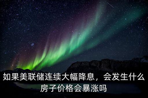 如果美聯(lián)儲連續(xù)大幅降息，會發(fā)生什么房子價(jià)格會暴漲嗎