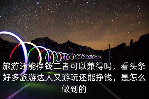 旅游還能掙錢(qián)二者可以兼得嗎，看頭條好多旅游達(dá)人又游玩還能掙錢(qián)，是怎么做到的