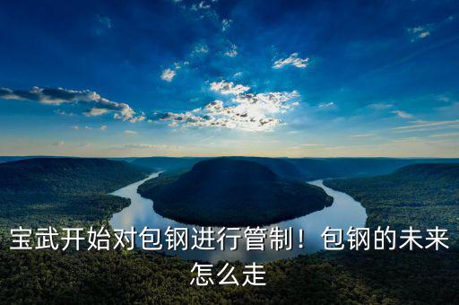 寶武開始對包鋼進(jìn)行管制！包鋼的未來怎么走