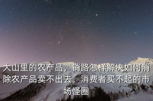 大山里的農(nóng)產(chǎn)品，銷路怎樣解決如何消除農(nóng)產(chǎn)品賣不出去，消費者買不起的市場怪圈