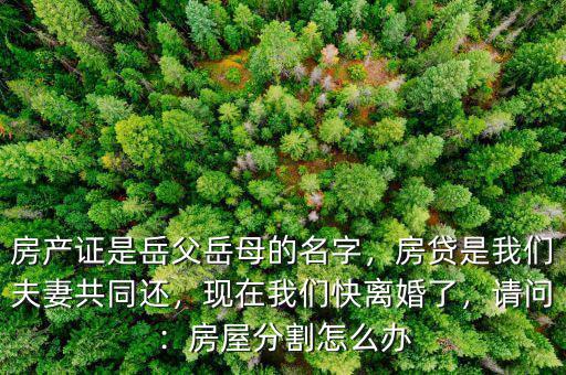 房產(chǎn)證是岳父岳母的名字，房貸是我們夫妻共同還，現(xiàn)在我們快離婚了，請(qǐng)問(wèn)：房屋分割怎么辦