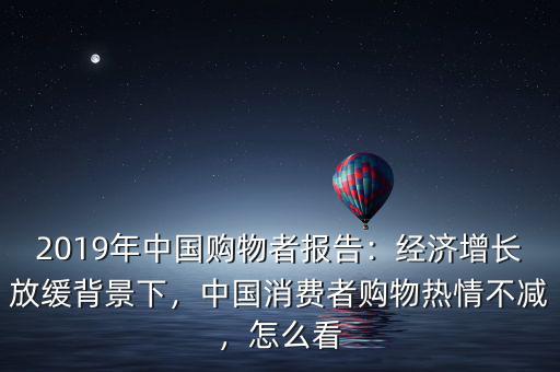 2019年中國購物者報告：經(jīng)濟增長放緩背景下，中國消費者購物熱情不減，怎么看