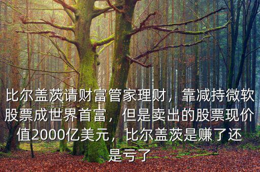比爾蓋茨請財富管家理財，靠減持微軟股票成世界首富，但是賣出的股票現(xiàn)價值2000億美元，比爾蓋茨是賺了還是虧了