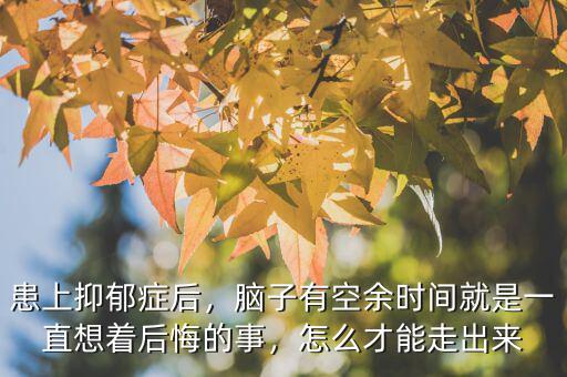 患上抑郁癥后，腦子有空余時間就是一直想著后悔的事，怎么才能走出來