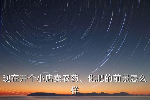 現(xiàn)在開(kāi)個(gè)小店賣農(nóng)藥、化肥的前景怎么樣