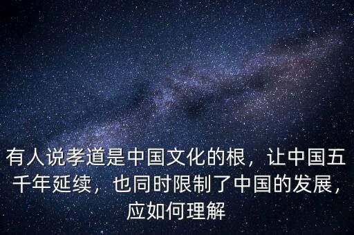 有人說孝道是中國文化的根，讓中國五千年延續(xù)，也同時限制了中國的發(fā)展，應(yīng)如何理解