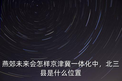 燕郊未來會怎樣京津冀一體化中，北三縣是什么位置