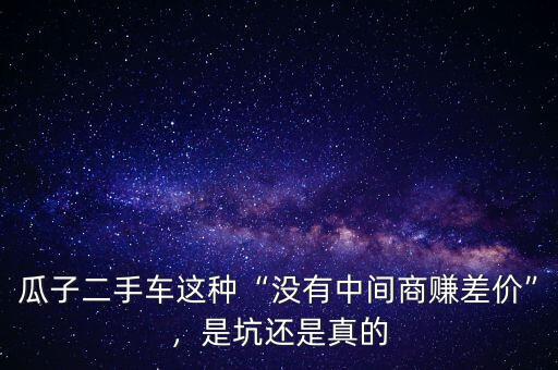 瓜子二手車這種“沒有中間商賺差價”，是坑還是真的