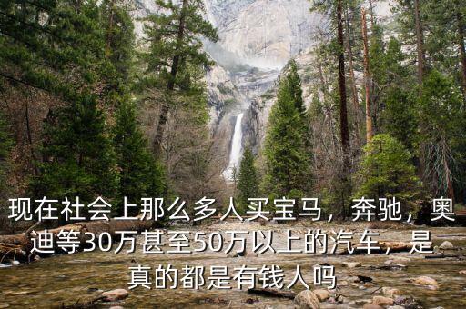 現(xiàn)在社會(huì)上那么多人買寶馬，奔馳，奧迪等30萬甚至50萬以上的汽車，是真的都是有錢人嗎