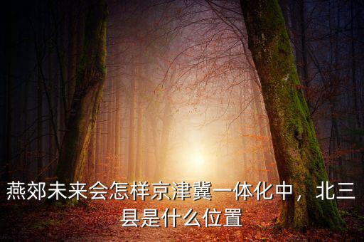 燕郊未來會怎樣京津冀一體化中，北三縣是什么位置