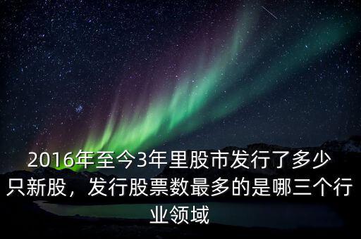 2016年至今3年里股市發(fā)行了多少只新股，發(fā)行股票數(shù)最多的是哪三個行業(yè)領(lǐng)域