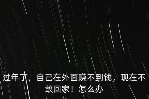 過年了，自己在外面賺不到錢，現(xiàn)在不敢回家！怎么辦