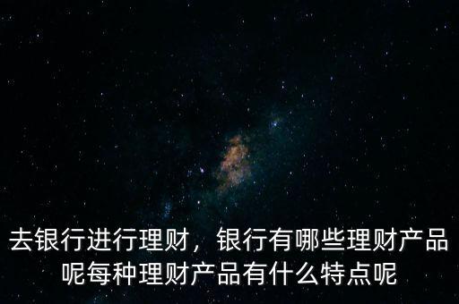去銀行進行理財，銀行有哪些理財產(chǎn)品呢每種理財產(chǎn)品有什么特點呢