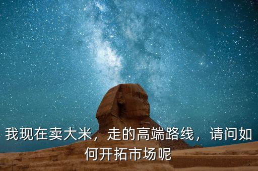 我現(xiàn)在賣大米，走的高端路線，請問如何開拓市場呢