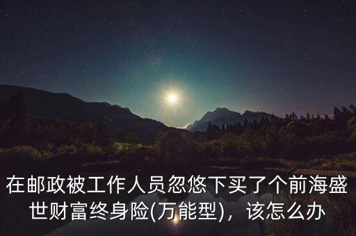 在郵政被工作人員忽悠下買了個(gè)前海盛世財(cái)富終身險(xiǎn)(萬(wàn)能型)，該怎么辦