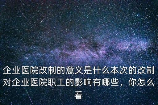 企業(yè)醫(yī)院改制的意義是什么本次的改制對企業(yè)醫(yī)院職工的影響有哪些，你怎么看