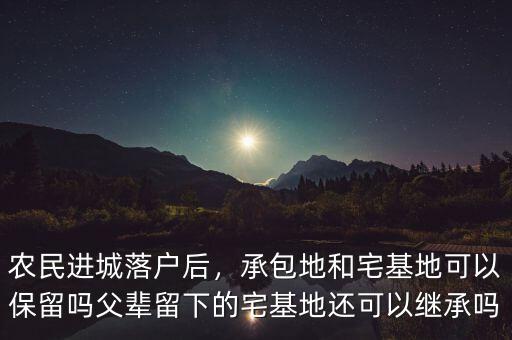 農(nóng)民進城落戶后，承包地和宅基地可以保留嗎父輩留下的宅基地還可以繼承嗎