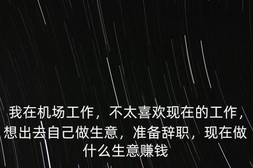 我在機場工作，不太喜歡現(xiàn)在的工作，想出去自己做生意，準備辭職，現(xiàn)在做什么生意賺錢