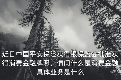 近日中國平安保險(xiǎn)獲得銀保監(jiān)會(huì)批準(zhǔn)獲得消費(fèi)金融牌照，請(qǐng)問什么是消費(fèi)金融具體業(yè)務(wù)是什么