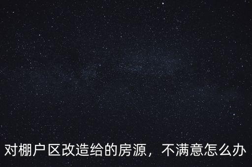 對棚戶區(qū)改造給的房源，不滿意怎么辦