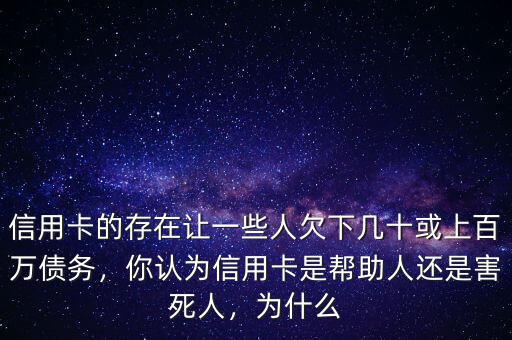 信用卡的存在讓一些人欠下幾十或上百萬債務(wù)，你認(rèn)為信用卡是幫助人還是害死人，為什么