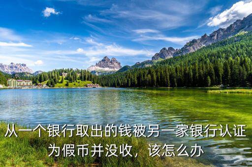 從一個(gè)銀行取出的錢被另一家銀行認(rèn)證為假幣并沒收，該怎么辦