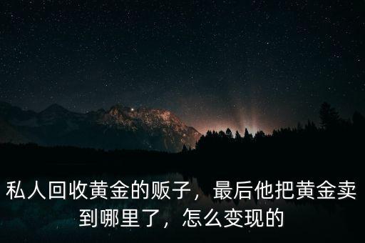 私人回收黃金的販子，最后他把黃金賣到哪里了，怎么變現(xiàn)的