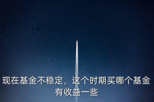現(xiàn)在基金不穩(wěn)定，這個時期買哪個基金有收益一些