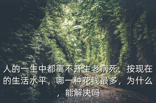 人的一生中都離不開生老病死，按現(xiàn)在的生活水平，哪一種花錢最多，為什么，能解決嗎