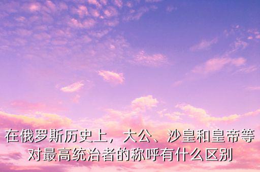 在俄羅斯歷史上，大公、沙皇和皇帝等對(duì)最高統(tǒng)治者的稱(chēng)呼有什么區(qū)別
