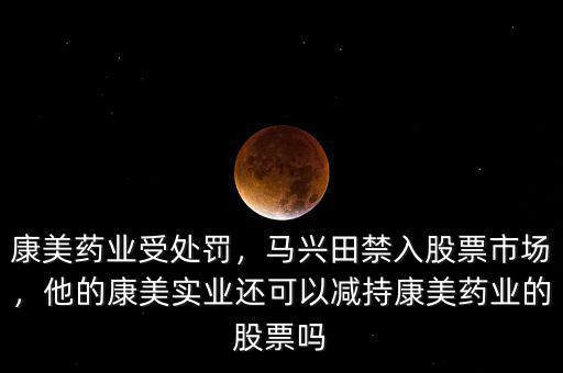 康美藥業(yè)受處罰，馬興田禁入股票市場，他的康美實(shí)業(yè)還可以減持康美藥業(yè)的股票嗎