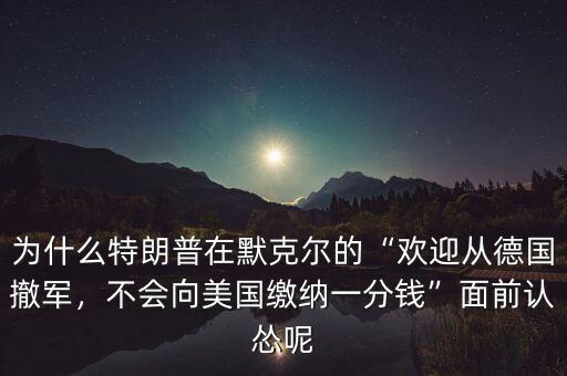 為什么特朗普在默克爾的“歡迎從德國(guó)撤軍，不會(huì)向美國(guó)繳納一分錢”面前認(rèn)慫呢