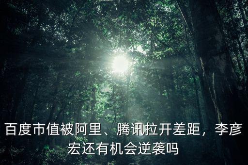 百度市值被阿里、騰訊拉開差距，李彥宏還有機會逆襲嗎