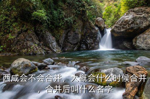 西咸會(huì)不會(huì)合并，大概會(huì)什么時(shí)候合并，合并后叫什么名字