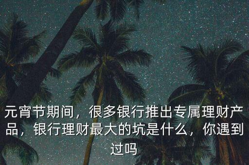 元宵節(jié)期間，很多銀行推出專屬理財產(chǎn)品，銀行理財最大的坑是什么，你遇到過嗎